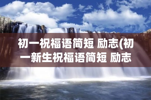 初一祝福语简短 励志(初一新生祝福语简短 励志)