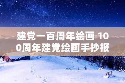 建党一百周年绘画 100周年建党绘画手抄报