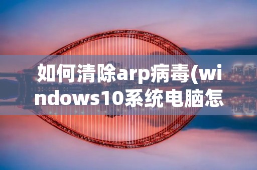 如何清除arp病毒(windows10系统电脑怎样清除arp病毒)