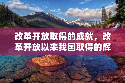 改革开放取得的成就,改革开放以来我国取得的辉煌成就有哪些