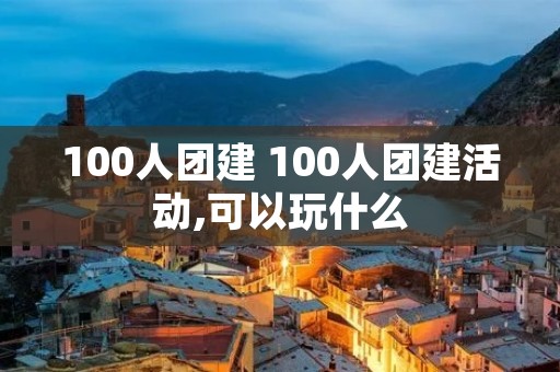 100人团建 100人团建活动,可以玩什么