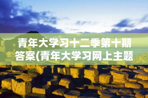 青年大学习十二季第十期答案(青年大学习网上主题团课第三季答案)