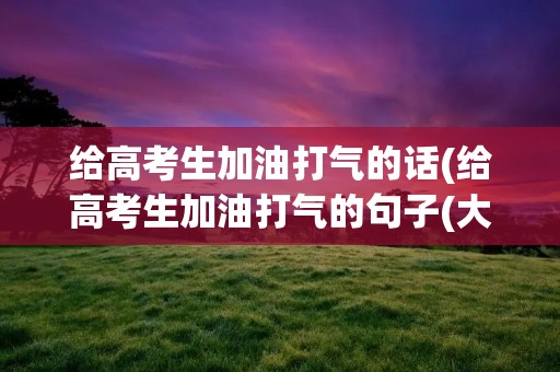 给高考生加油打气的话(给高考生加油打气的句子(大全77句))