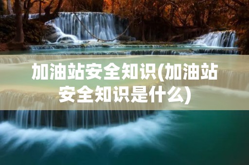 加油站安全知识(加油站安全知识是什么)
