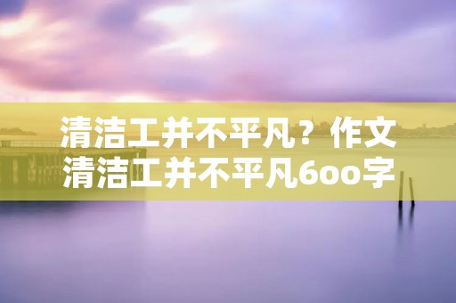 清洁工并不平凡？作文清洁工并不平凡6oo字
