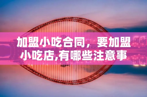 加盟小吃合同,要加盟小吃店,有哪些注意事项