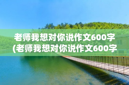 老师我想对你说作文600字(老师我想对你说作文600字【5篇】)