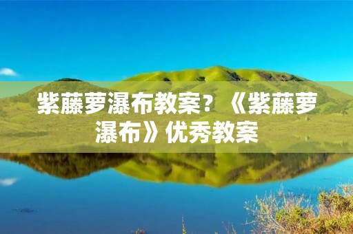 紫藤萝瀑布教案？《紫藤萝瀑布》优秀教案