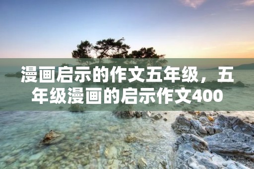 漫画启示的作文五年级,五年级漫画的启示作文400字10篇 漫画启示的作文五年级,五年级漫画的启示作文400字10篇