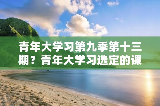 青年大学习第九季第十三期？青年大学习选定的课程已结束是什么意思