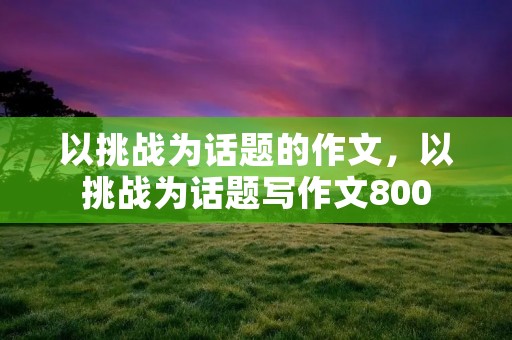 以挑战为话题的作文,以挑战为话题写作文800