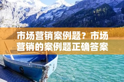 市场营销案例题？市场营销的案例题正确答案是什么