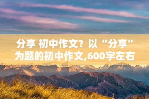 分享 初中作文？以“分享”为题的初中作文,600字左右