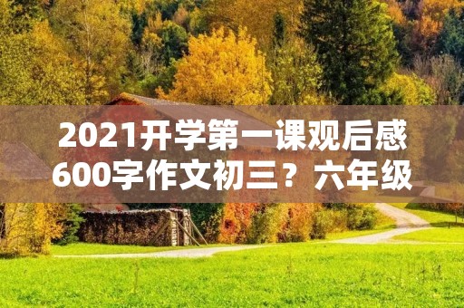 2021开学第一课观后感600字作文初三？六年级《2021开学第一课》观后感3篇