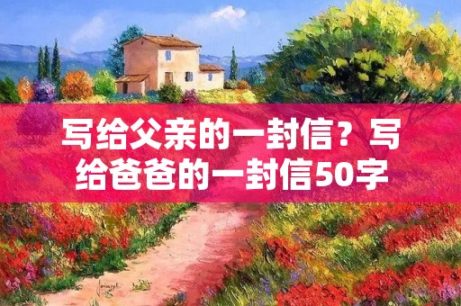 写给父亲的一封信？写给爸爸的一封信50字