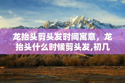 龙抬头剪头发时间寓意，龙抬头什么时候剪头发,初几剪头龙抬头