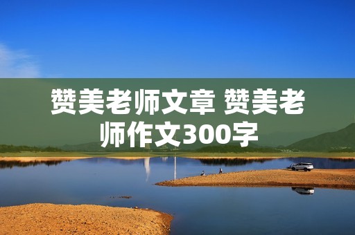 赞美老师文章 赞美老师作文300字 赞美老师文章 赞美老师作文300字