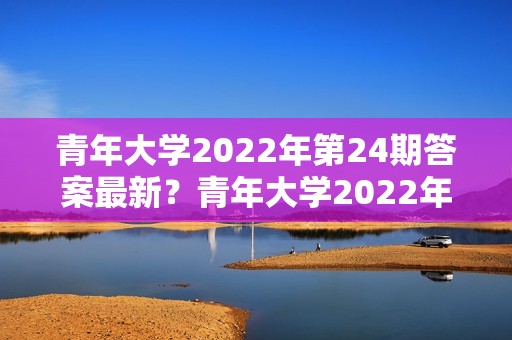 青年大学2022年第24期答案最新?青年大学2022年第20期在哪看