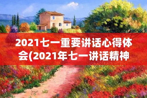 2021七一重要讲话心得体会(2021年七一讲话精神主要内容是什么)