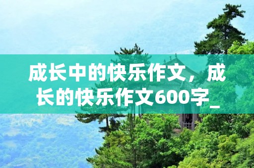 成长中的快乐作文,成长的快乐作文600字_关于成长的作文5篇