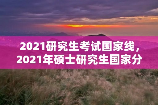 2021研究生考试国家线，2021年硕士研究生国家分数线是多少