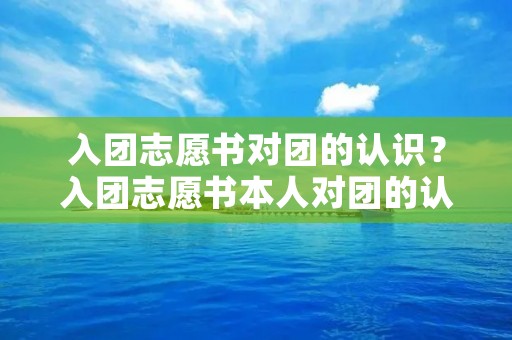 入团志愿书对团的认识?入团志愿书本人对团的认识范文 入团志愿书对团的认识?入团志愿书本人对团的认识范文