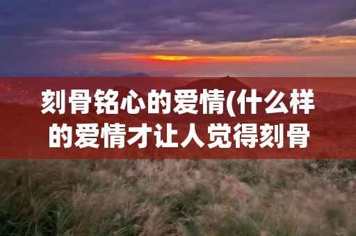 刻骨铭心的爱情(什么样的爱情才让人觉得刻骨铭心)