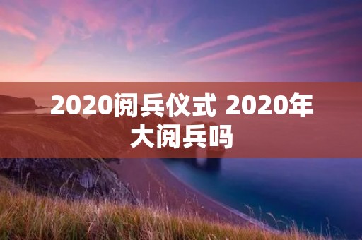 2020阅兵仪式 2020年大阅兵吗