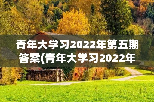 青年大学习2022年第五期答案(青年大学习2022年第五期打不开)