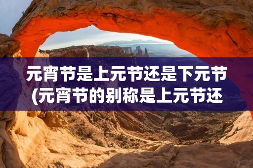 元宵节是上元节还是下元节(元宵节的别称是上元节还是下元节)