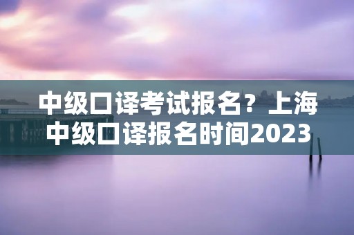 中级口译考试报名?上海中级口译报名时间2023 中级口译考试报名?上海中级口译报名时间2023