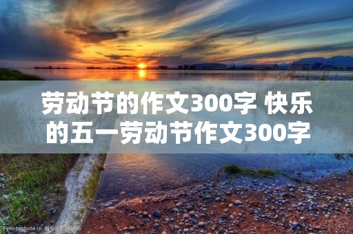 劳动节的作文300字 快乐的五一劳动节作文300字