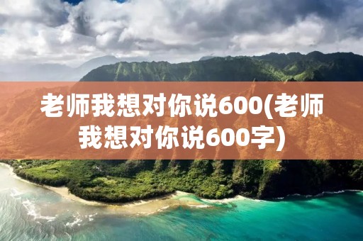 老师我想对你说600(老师我想对你说600字)