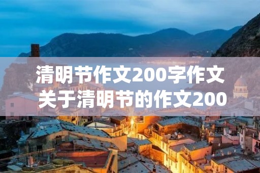 清明节作文200字作文 关于清明节的作文200字(合集10篇) 清明节作文200字作文 关于清明节的作文200字(合集10篇)