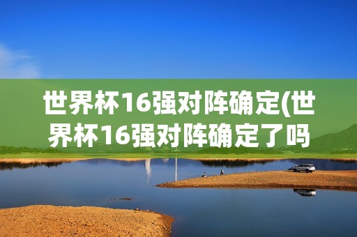 世界杯16强对阵确定(世界杯16强对阵确定了吗)