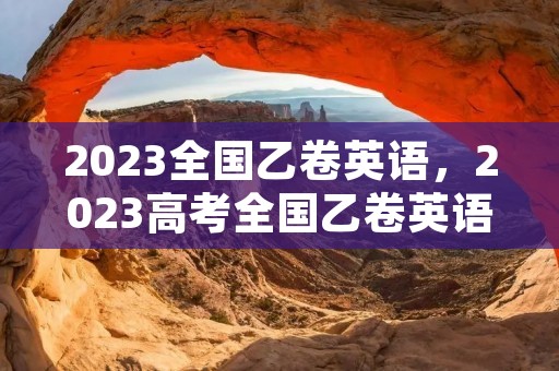 2023全国乙卷英语,2023高考全国乙卷英语难吗