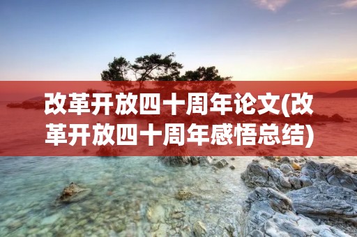 改革开放四十周年论文(改革开放四十周年感悟总结)