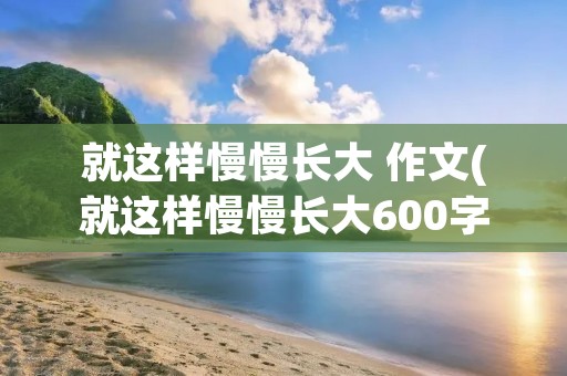 就这样慢慢长大 作文(就这样慢慢长大600字作文) 就这样慢慢长大 作文(就这样慢慢长大600字作文)