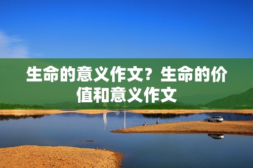 生命的意义作文?生命的价值和意义作文 生命的意义作文?生命的价值和意义作文