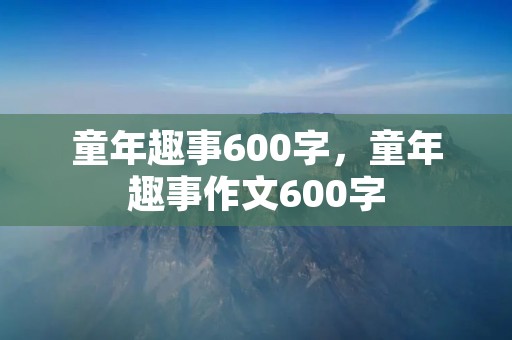 童年趣事600字,童年趣事作文600字 童年趣事600字,童年趣事作文600字