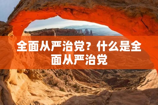 全面从严治党?什么是全面从严治党