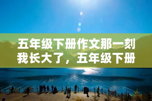 五年级下册作文那一刻我长大了，五年级下册第一单元《那一刻我长大了》作文600字5篇