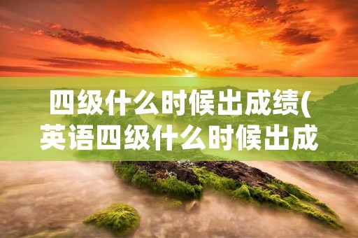 四级什么时候出成绩(英语四级什么时候出成绩)