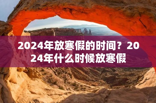 2024年放寒假的时间?2024年什么时候放寒假 2024年放寒假的时间?2024年什么时候放寒假