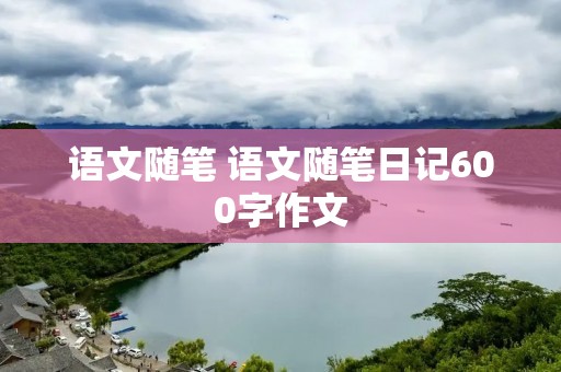 语文随笔 语文随笔日记600字作文 语文随笔 语文随笔日记600字作文