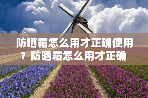 防晒霜怎么用才正确使用?防晒霜怎么用才正确 正确使用防晒霜的步骤方法