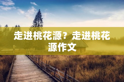 走进桃花源?走进桃花源作文 走进桃花源?走进桃花源作文