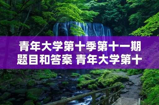 青年大学第十季第十一期题目和答案 青年大学第十季第三期的题目和答案 青年大学第十季第十一期题目和答案 青年大学第十季第三期的题目和答案