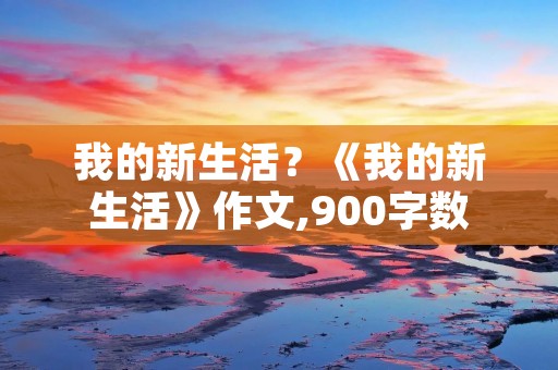 我的新生活?《我的新生活》作文,900字数 我的新生活?《我的新生活》作文,900字数