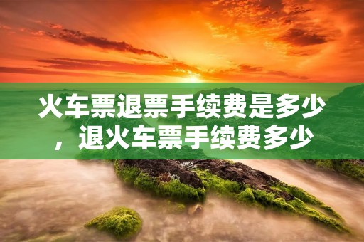 火车票退票手续费是多少，退火车票手续费多少